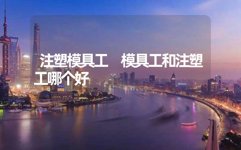 注塑模具工 模具工和注塑工哪个好